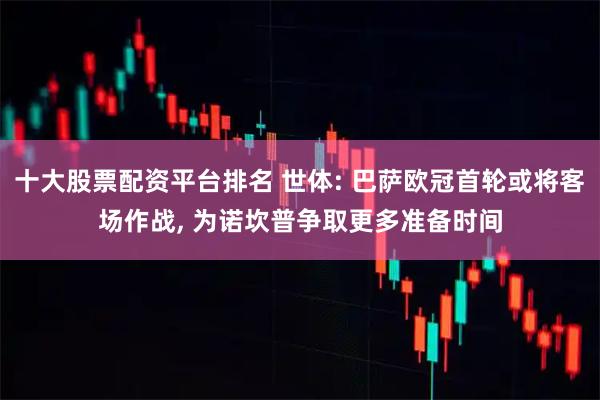 十大股票配资平台排名 世体: 巴萨欧冠首轮或将客场作战, 为诺坎普争取更多准备时间