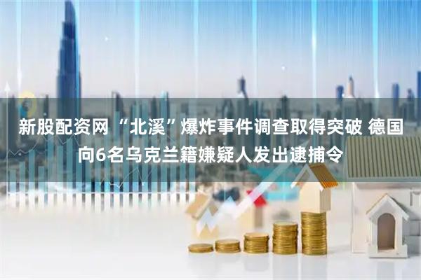 新股配资网 “北溪”爆炸事件调查取得突破 德国向6名乌克兰籍嫌疑人发出逮捕令