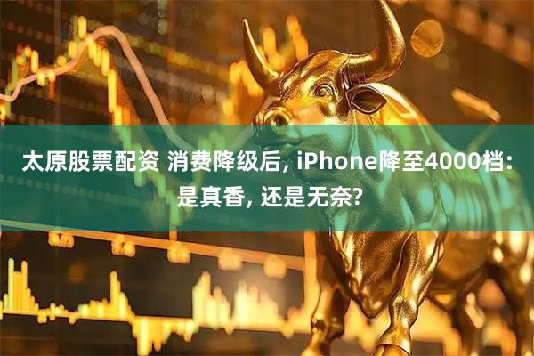 太原股票配资 消费降级后, iPhone降至4000档: 是真香, 还是无奈?