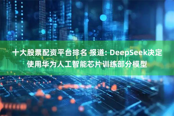 十大股票配资平台排名 报道: DeepSeek决定使用华为人工智能芯片训练部分模型