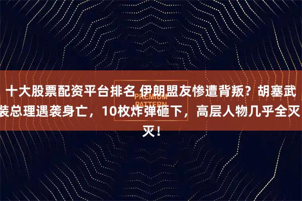 十大股票配资平台排名 伊朗盟友惨遭背叛？胡塞武装总理遇袭身亡，10枚炸弹砸下，高层人物几乎全灭！