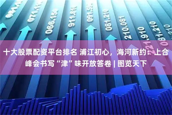 十大股票配资平台排名 浦江初心，海河新约：上合峰会书写“津”味开放答卷 | 图览天下