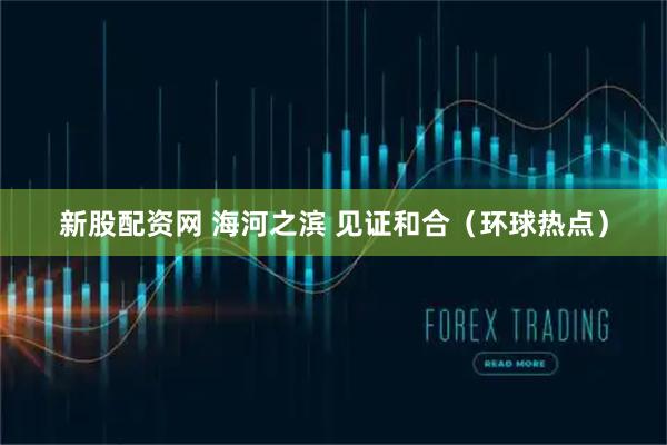 新股配资网 海河之滨 见证和合（环球热点）