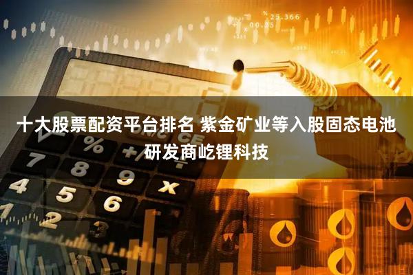十大股票配资平台排名 紫金矿业等入股固态电池研发商屹锂科技