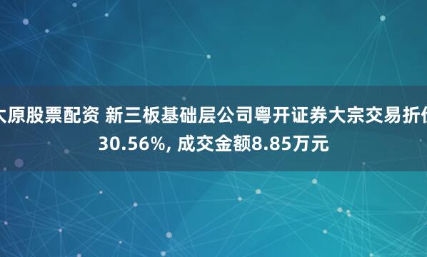 太原股票配资 新三板基础层公司粤开证券大宗交易折价30.56%, 成交金额8.85万元