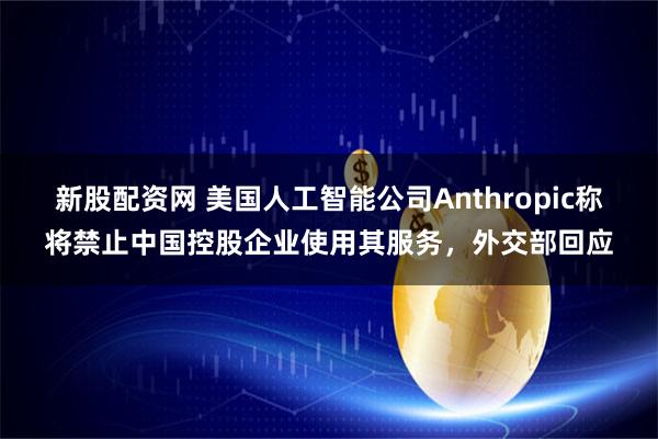 新股配资网 美国人工智能公司Anthropic称将禁止中国控股企业使用其服务，外交部回应