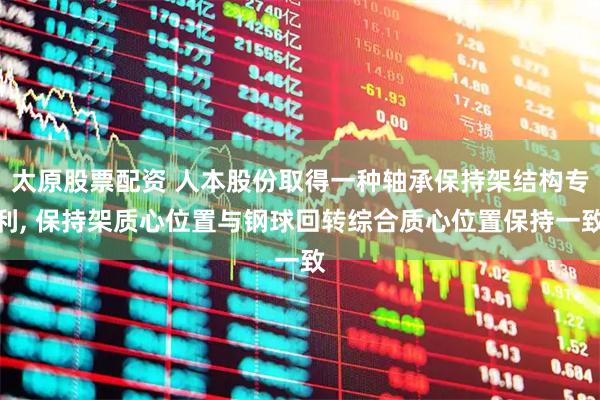 太原股票配资 人本股份取得一种轴承保持架结构专利, 保持架质心位置与钢球回转综合质心位置保持一致