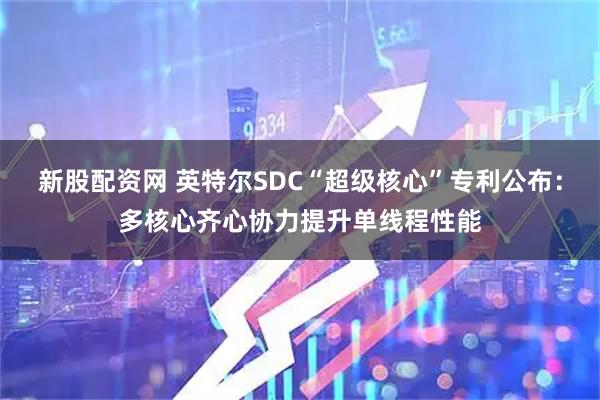 新股配资网 英特尔SDC“超级核心”专利公布：多核心齐心协力提升单线程性能
