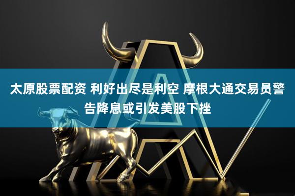 太原股票配资 利好出尽是利空 摩根大通交易员警告降息或引发美股下挫